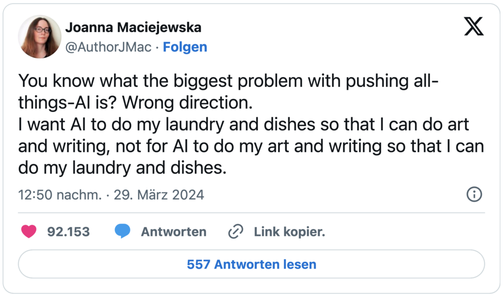 Screenshot eines X-Posts: "Weißt du, was das größte Problem daran ist, alles auf KI zu setzen? Es geht in die falsche Richtung.
Ich will, dass KI meine Wäsche wäscht und den Abwasch macht, damit ich Kunst schaffen und schreiben kann – nicht, dass KI meine Kunst und mein Schreiben übernimmt, damit ich die Wäsche und den Abwasch machen kann."